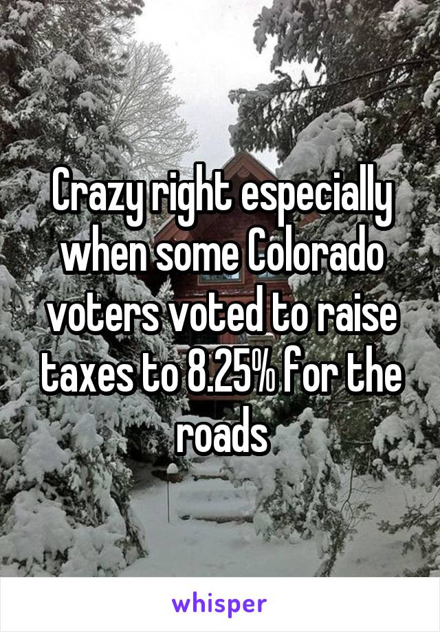 Crazy right especially when some Colorado voters voted to raise taxes to 8.25% for the roads