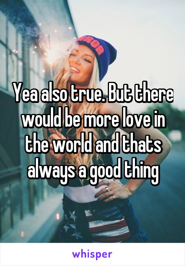 Yea also true. But there would be more love in the world and thats always a good thing