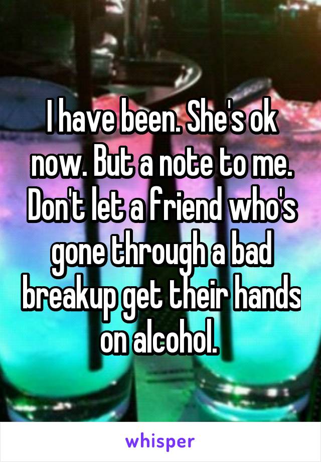 I have been. She's ok now. But a note to me. Don't let a friend who's gone through a bad breakup get their hands on alcohol. 