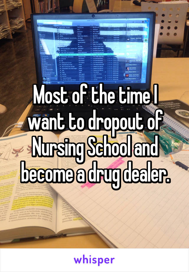 Most of the time I want to dropout of Nursing School and become a drug dealer.