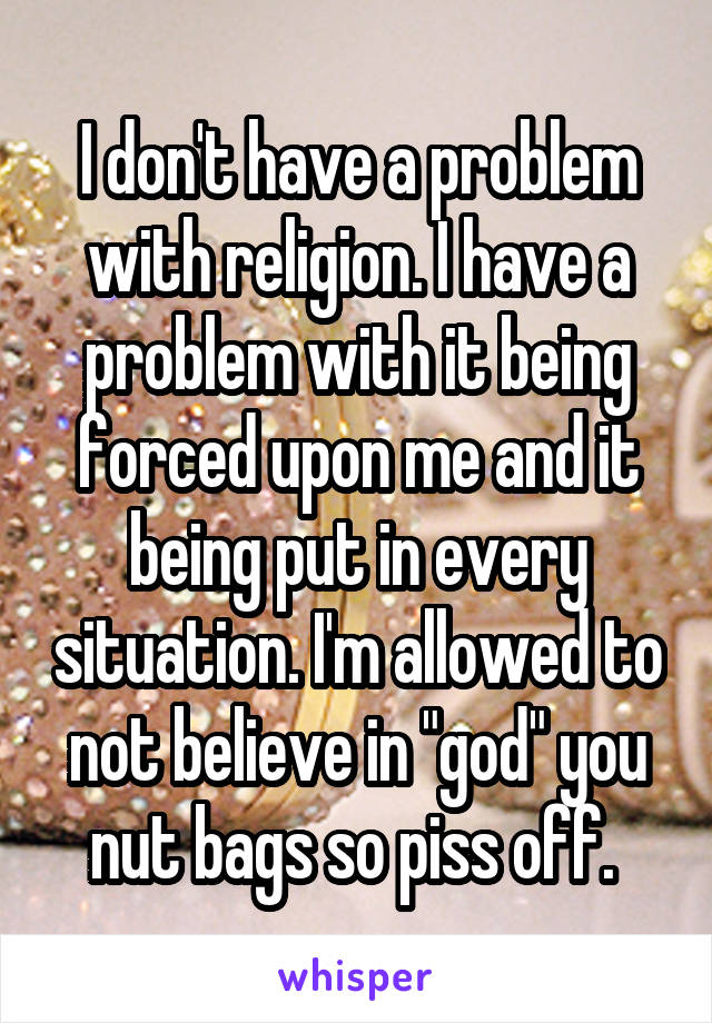 I don't have a problem with religion. I have a problem with it being forced upon me and it being put in every situation. I'm allowed to not believe in "god" you nut bags so piss off. 