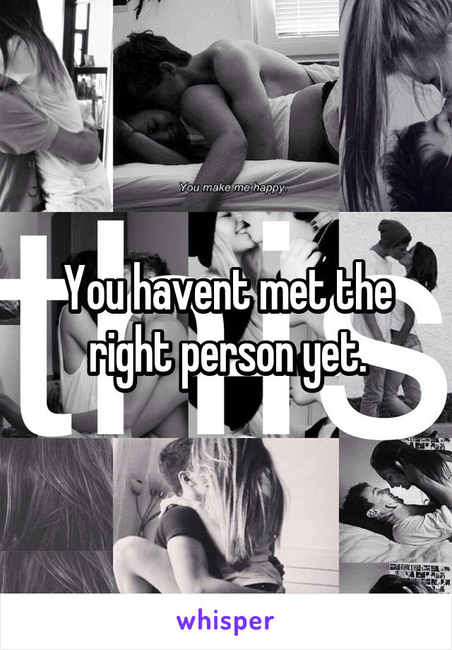 You havent met the right person yet.