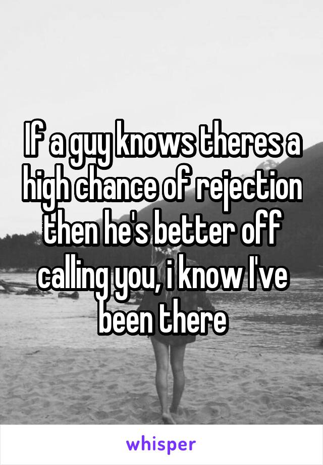 If a guy knows theres a high chance of rejection then he's better off calling you, i know I've been there