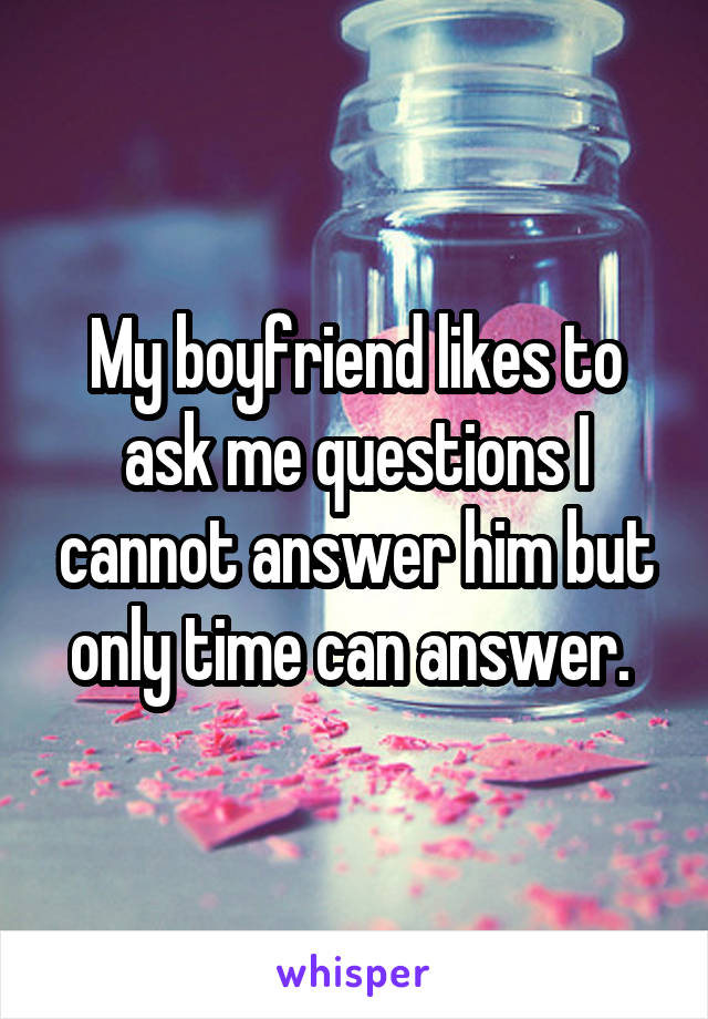 My boyfriend likes to ask me questions I cannot answer him but only time can answer. 
