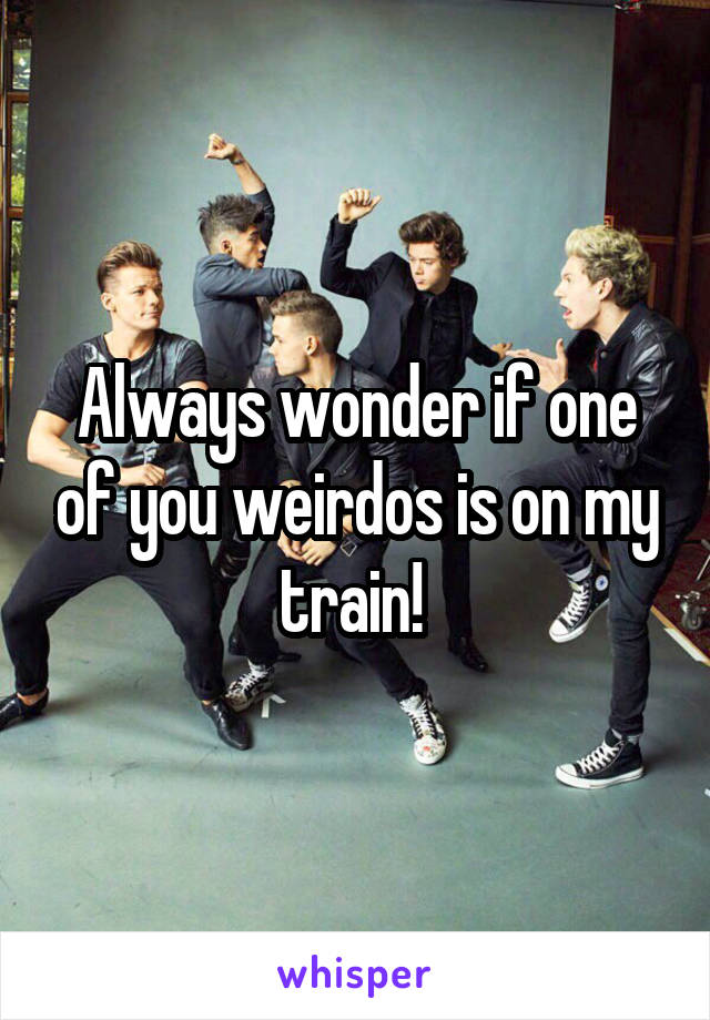 Always wonder if one of you weirdos is on my train! 