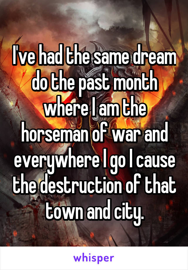 I've had the same dream do the past month where I am the horseman of war and everywhere I go I cause the destruction of that town and city.