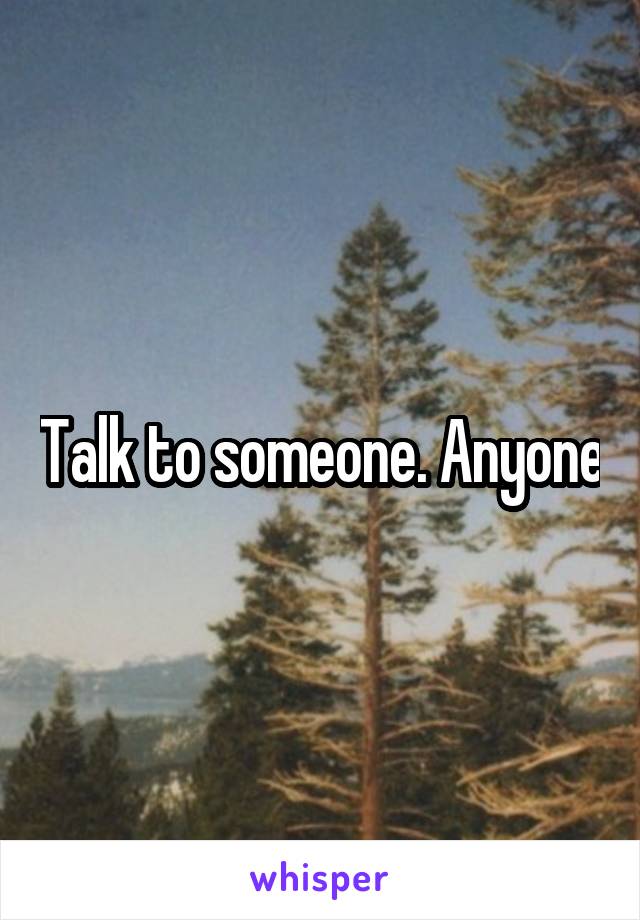 Talk to someone. Anyone