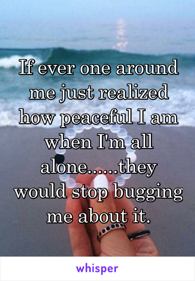 If ever one around me just realized how peaceful I am when I'm all alone......they would stop bugging me about it.