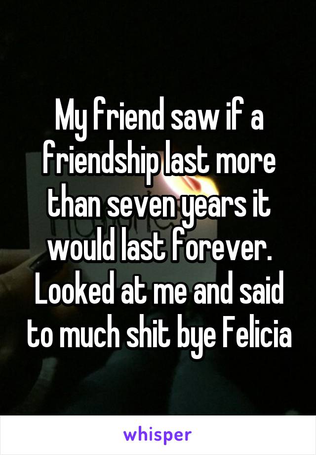My friend saw if a friendship last more than seven years it would last forever. Looked at me and said to much shit bye Felicia