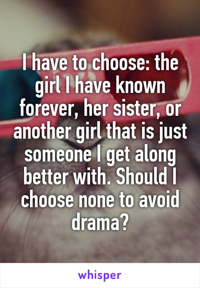 I have to choose: the girl I have known forever, her sister, or another girl that is just someone I get along better with. Should I choose none to avoid drama?