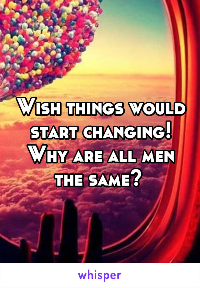 Wish things would start changing!
Why are all men the same? 