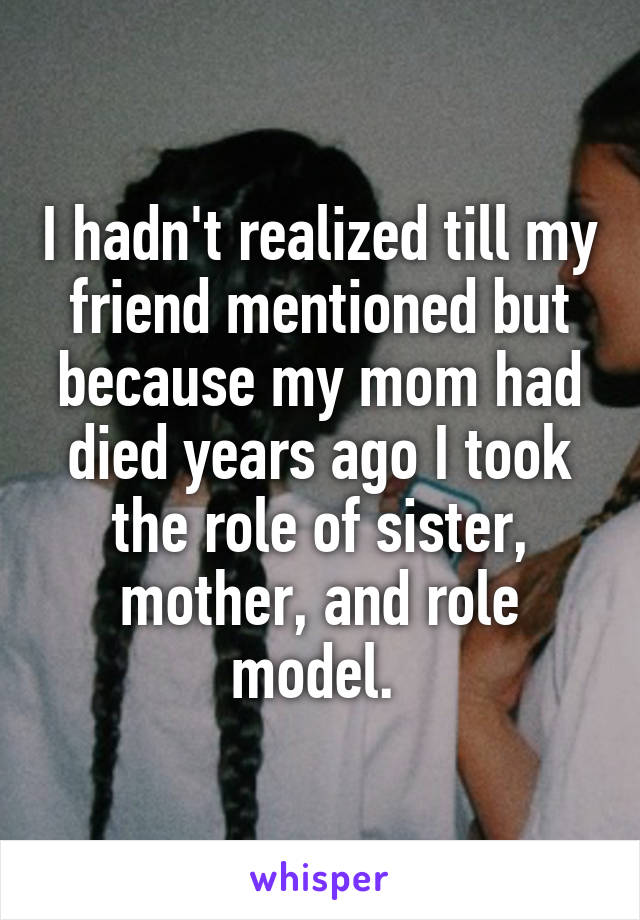 I hadn't realized till my friend mentioned but because my mom had died years ago I took the role of sister, mother, and role model. 