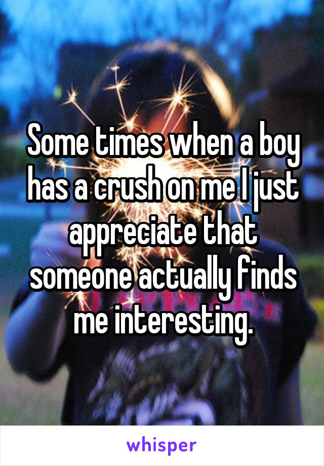 Some times when a boy has a crush on me I just appreciate that someone actually finds me interesting.