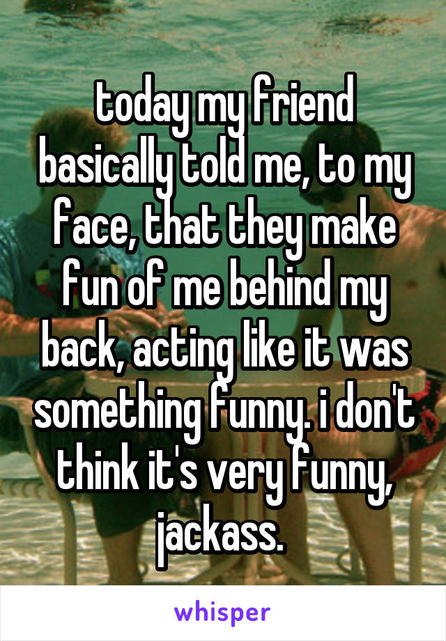 today my friend basically told me, to my face, that they make fun of me behind my back, acting like it was something funny. i don't think it's very funny, jackass. 