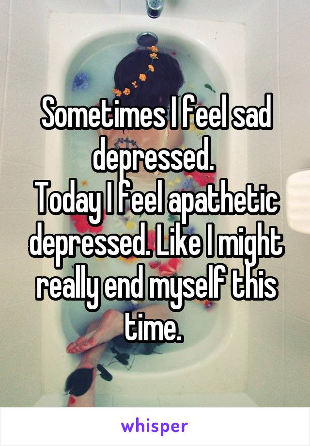 Sometimes I feel sad depressed. 
Today I feel apathetic depressed. Like I might really end myself this time. 