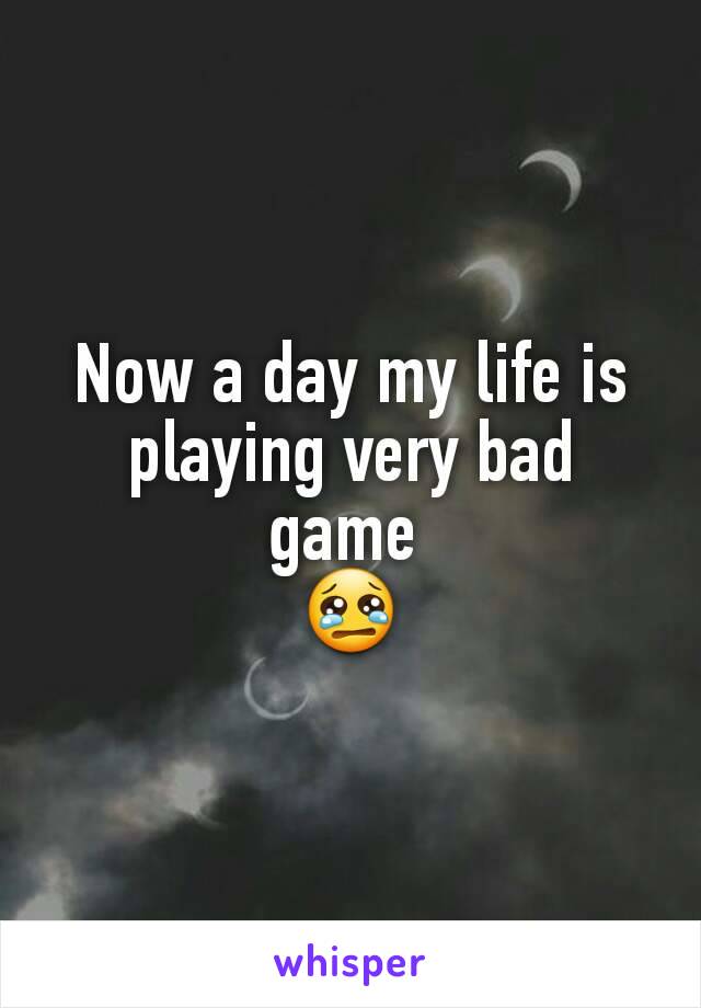 Now a day my life is playing very bad game 
😢