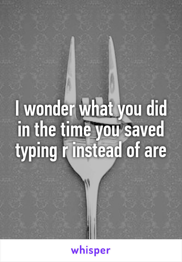 I wonder what you did in the time you saved typing r instead of are