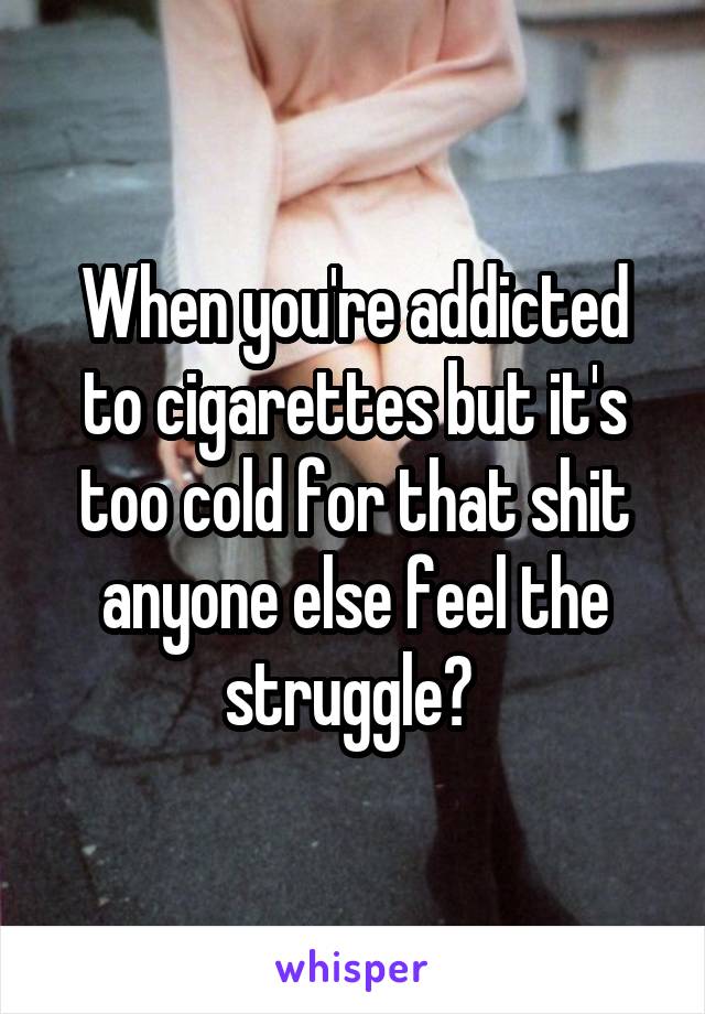 When you're addicted to cigarettes but it's too cold for that shit anyone else feel the struggle? 