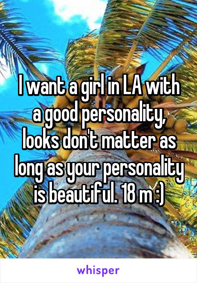 I want a girl in LA with a good personality, looks don't matter as long as your personality is beautiful. 18 m :)