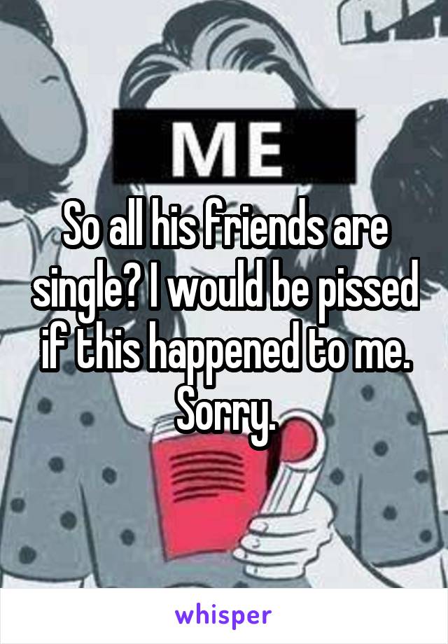 So all his friends are single? I would be pissed if this happened to me. Sorry.