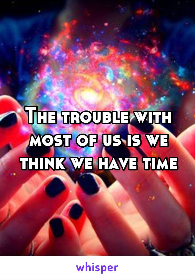 The trouble with most of us is we think we have time
