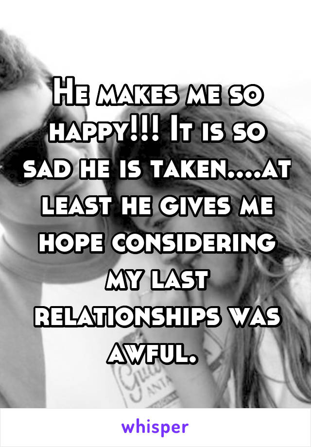 He makes me so happy!!! It is so sad he is taken....at least he gives me hope considering my last relationships was awful. 