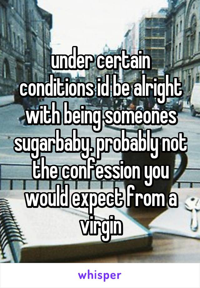 under certain conditions id be alright with being someones sugarbaby. probably not the confession you would expect from a virgin