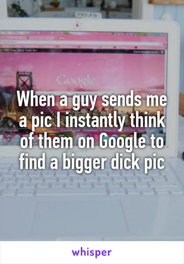 When a guy sends me a pic I instantly think of them on Google to find a bigger dick pic