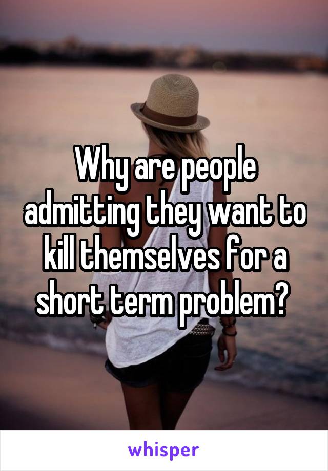 Why are people admitting they want to kill themselves for a short term problem? 