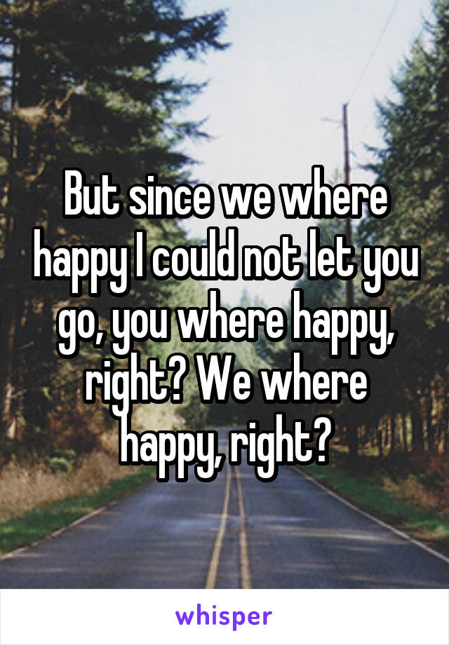 But since we where happy I could not let you go, you where happy, right? We where happy, right?