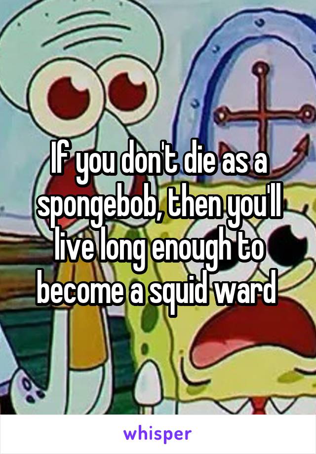 If you don't die as a spongebob, then you'll live long enough to become a squid ward 
