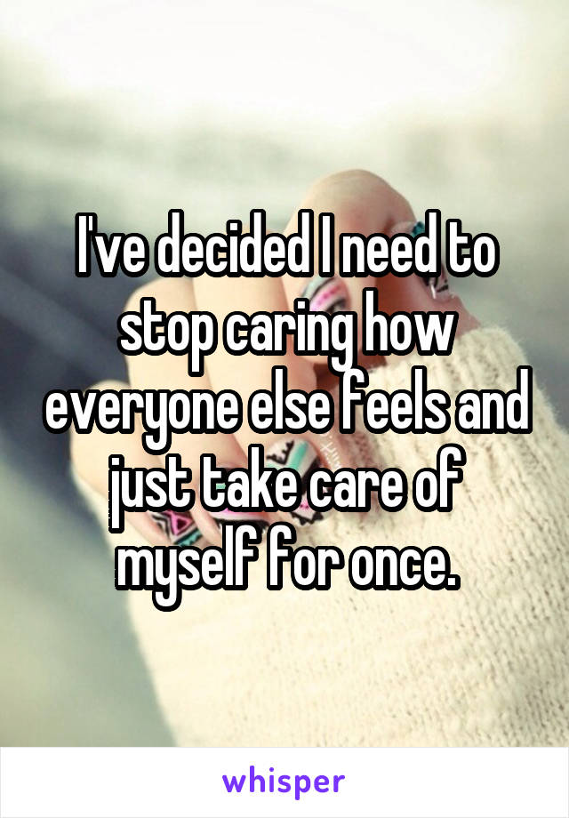 I've decided I need to stop caring how everyone else feels and just take care of myself for once.