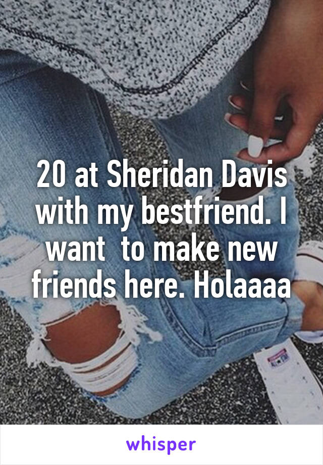 20 at Sheridan Davis with my bestfriend. I want  to make new friends here. Holaaaa