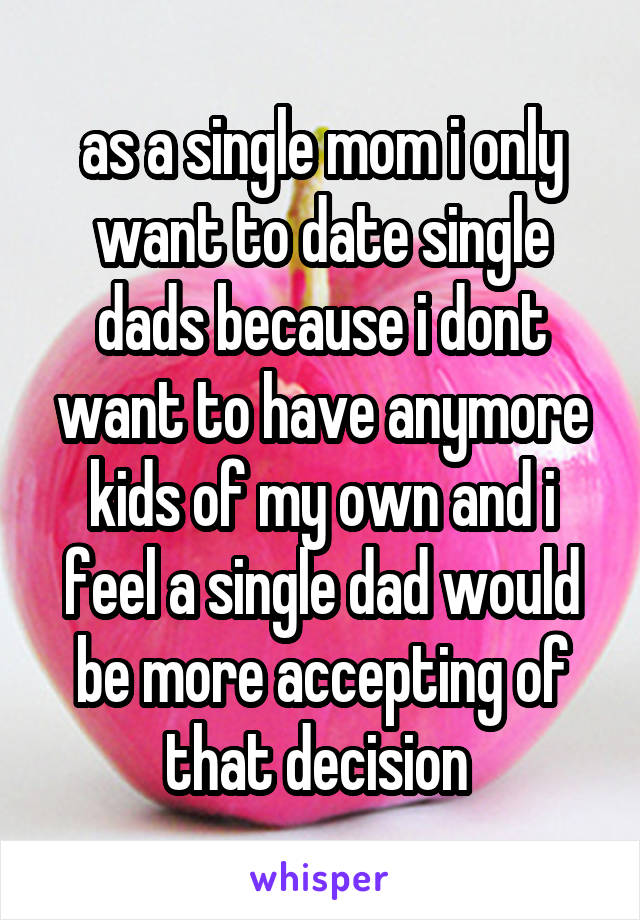as a single mom i only want to date single dads because i dont want to have anymore kids of my own and i feel a single dad would be more accepting of that decision 