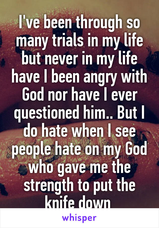 I've been through so many trials in my life but never in my life have I been angry with God nor have I ever questioned him.. But I do hate when I see people hate on my God who gave me the strength to put the knife down 