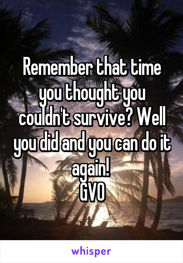 Remember that time you thought you couldn't survive? Well you did and you can do it again! 
GVO