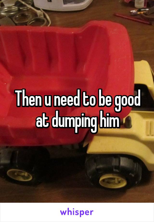 Then u need to be good at dumping him