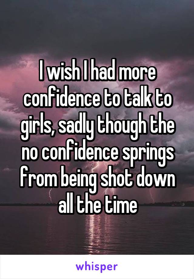I wish I had more confidence to talk to girls, sadly though the no confidence springs from being shot down all the time