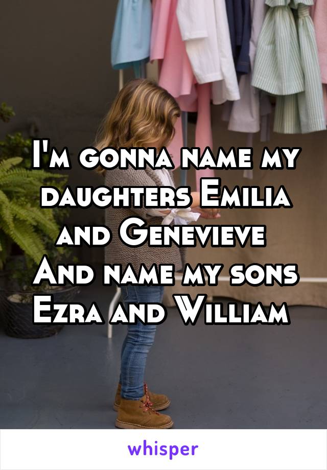 I'm gonna name my daughters Emilia and Genevieve 
And name my sons Ezra and William 