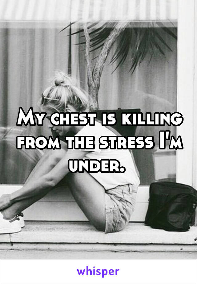 My chest is killing from the stress I'm under. 