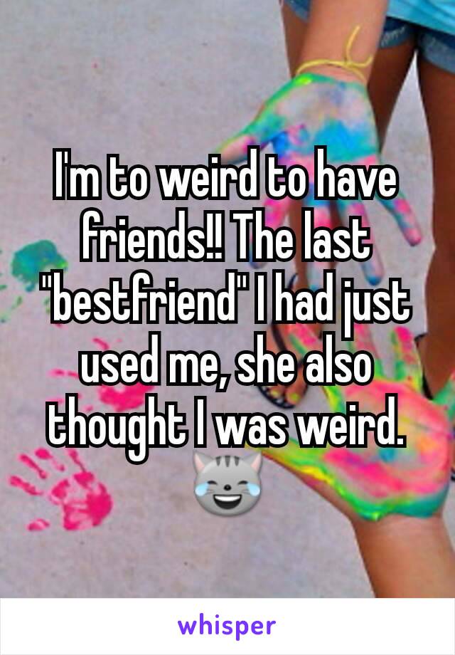 I'm to weird to have friends!! The last "bestfriend" I had just used me, she also thought I was weird. 😹