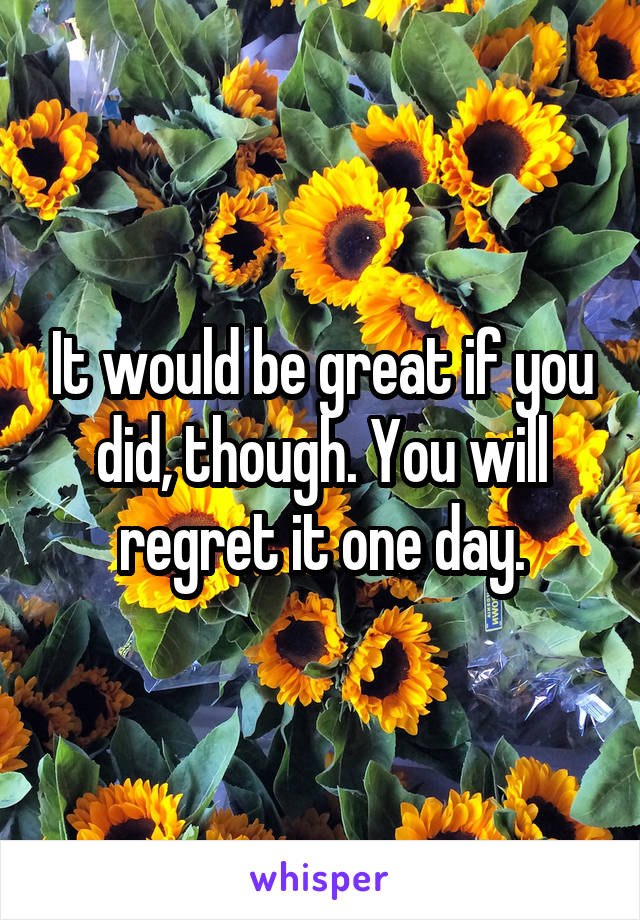 It would be great if you did, though. You will regret it one day.