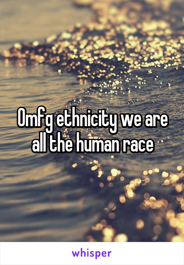 Omfg ethnicity we are all the human race