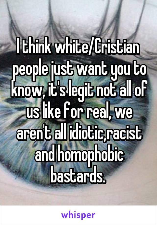 I think white/Cristian  people just want you to know, it's legit not all of us like for real, we aren't all idiotic,racist and homophobic bastards. 