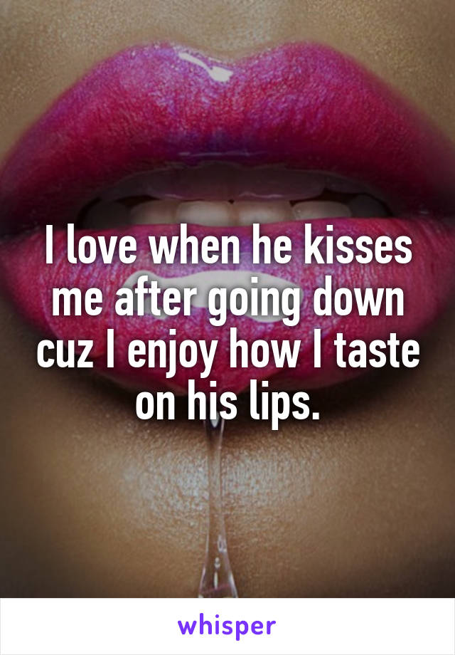 I love when he kisses me after going down cuz I enjoy how I taste on his lips.