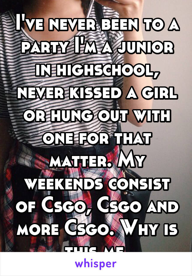 I've never been to a party I'm a junior in highschool, never kissed a girl or hung out with one for that matter. My weekends consist of Csgo, Csgo and more Csgo. Why is this me.