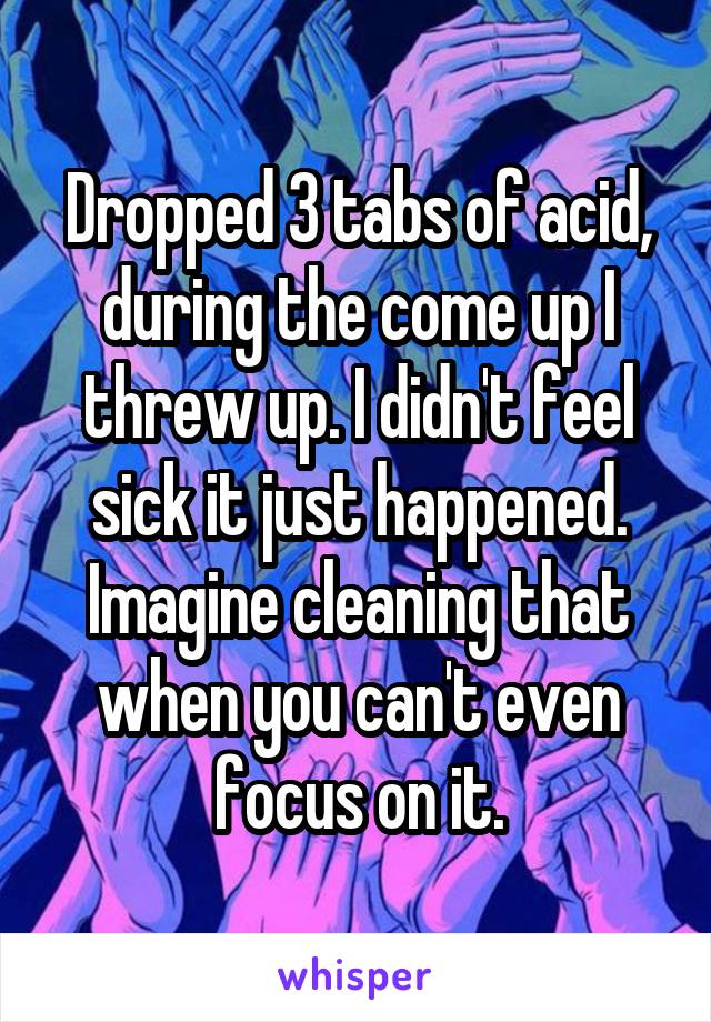 Dropped 3 tabs of acid, during the come up I threw up. I didn't feel sick it just happened. Imagine cleaning that when you can't even focus on it.