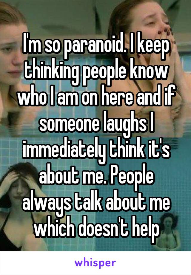 I'm so paranoid. I keep thinking people know who I am on here and if someone laughs I immediately think it's about me. People always talk about me which doesn't help