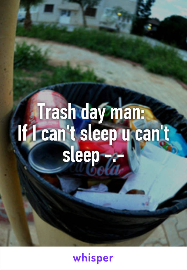 Trash day man: 
If I can't sleep u can't sleep -.-
