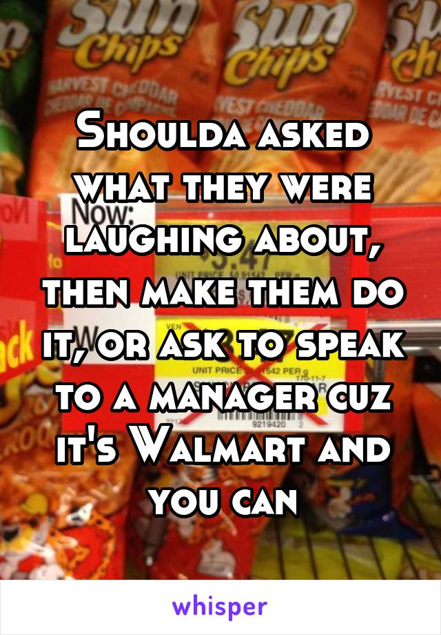 Shoulda asked what they were laughing about, then make them do it, or ask to speak to a manager cuz it's Walmart and you can